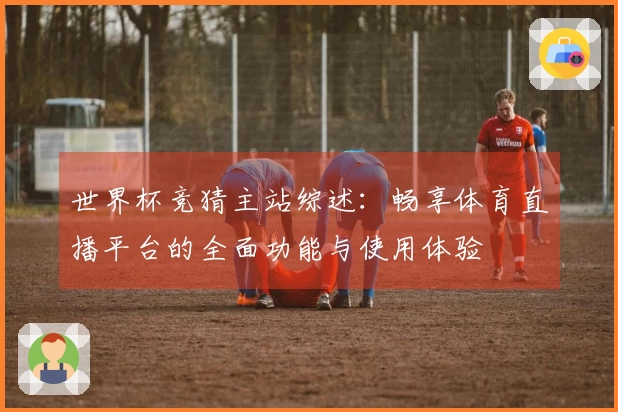 世界杯竞猜主站综述：畅享体育直播平台的全面功能与使用体验