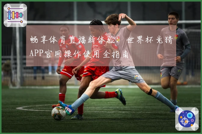畅享体育直播新体验：世界杯竞猜APP官网操作使用全指南